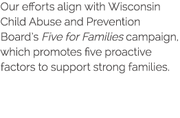 Our efforts align with Wisconsin Child Abuse and Prevention Board s Five for Families campaign, which promotes five p   